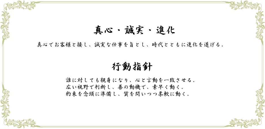 真心・誠実・進化　真心でお客様と接し、誠実な仕事を旨とし、時代とともに進化を遂げる。行動指針　誰に対しても親身になり、心と言動を一致させる。広い視野で判断し、善の動機で、素早く動く。約束を念頭に準備し、質を問いつつ柔軟に動く。